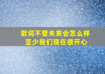 歌词不管未来会怎么样 至少我们现在很开心